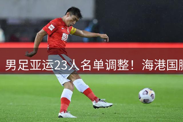 男足亚运23人名单调整！海港国脚因车祸临时缺席 20岁泰山后卫入选
