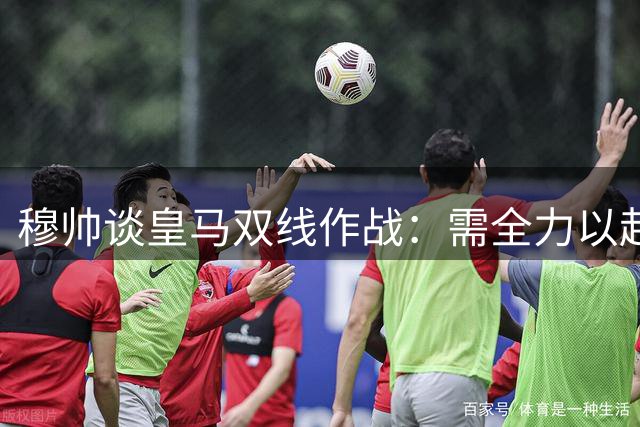 穆帅谈皇马双线作战：需全力以赴取胜，珍惜梅西职业生涯